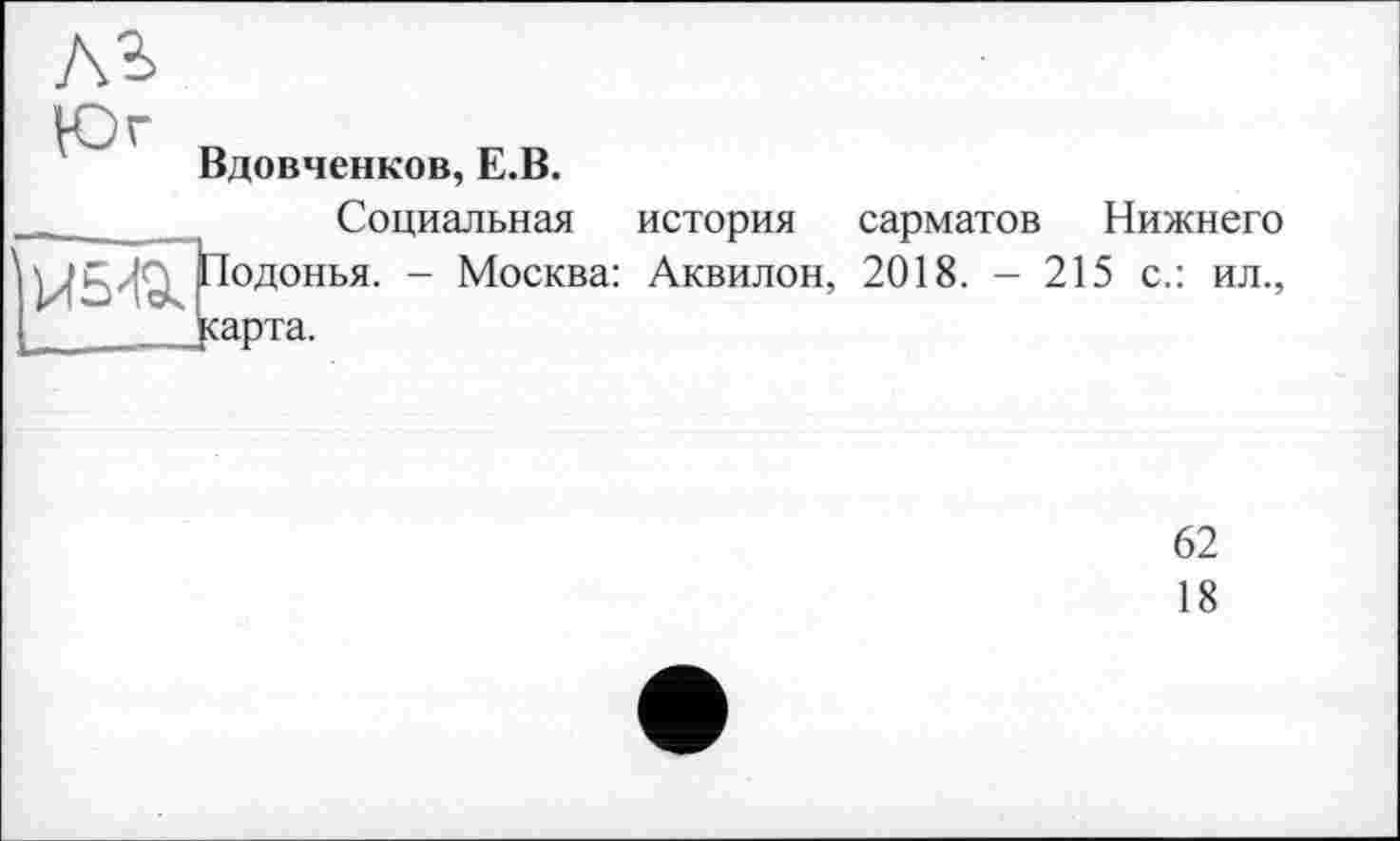 ﻿Вдовченков, Е.В.
_	Социальная история сарматов Нижнего
\Подонья. - Москва: Аквилон, 2018. - 215 с.: ил., I jcapTa.
62
18